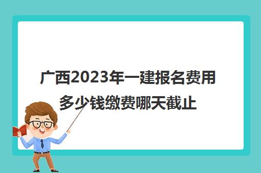 广西2023年一建报名费用多少钱缴费哪天截止