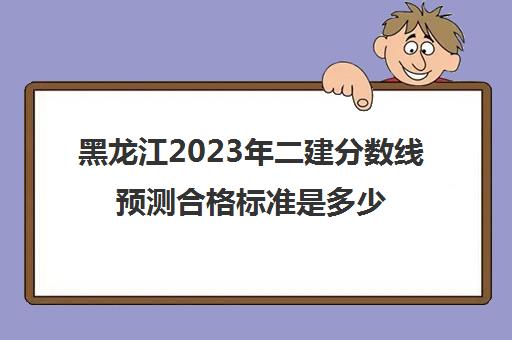 黑龙江2023年二建分数线预测合格标准是多少(黑龙江省二建分数线预测)
