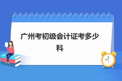 广州考初级会计证考多少科(广州初级会计一年考几次)