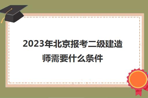2023年北京报考二级建造师需要什么条件(北京二级建造师报名要求)