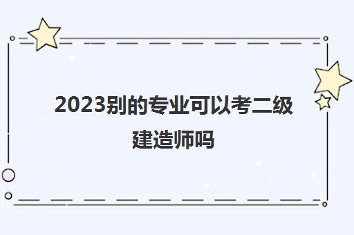 2023别的专业可以考二级建造师吗(专业不符合能考二建吗)