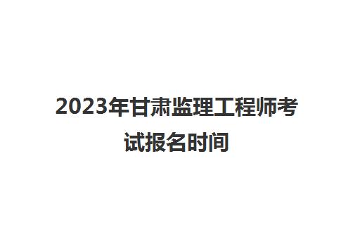 2023年甘肃监理工程师考试报名时间(2021年甘肃监理工程师报名及考试时间)