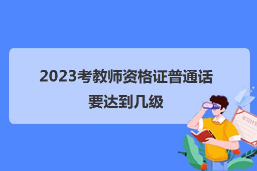2023考教师资格证普通话要达到几级(考教师资格证需要普通话吗)