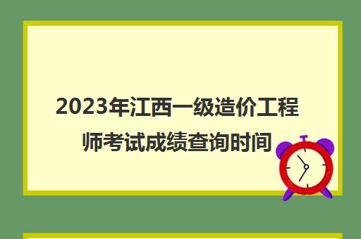 2023年江西一级造价工程师考试成绩查询时间安排(江西省一级造价师考试)