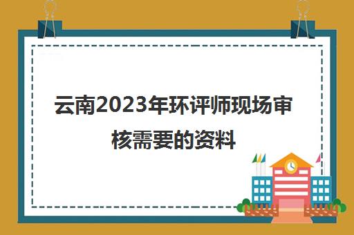 云南2023年环评师现场审核需要的资料(云南省环评工程师报名时间)
