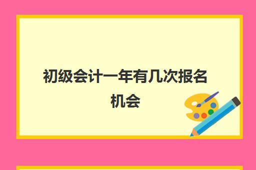 初级会计一年有几次报名机会(初级会计一般几月份报名)