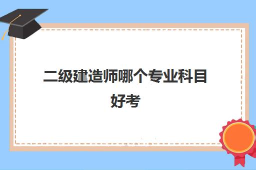 二级建造师哪个专业科目好考 二级建造师专业科目从易到难排名