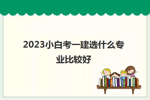 2023小白考一建选什么专业比较好(小白考一建什么专业比较好)