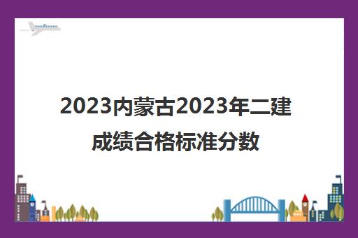 2023内蒙古2023年二建成绩合格标准分数线已经公布
