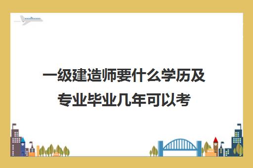 一级建造师要什么学历及专业毕业几年可以考