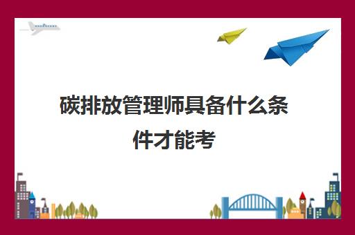 碳排放管理师具备什么条件才能考 碳排放管理师的报考条件