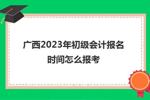 广西2023年初级会计报名时间怎么报考(2021年广西初级会计考试报名时间)