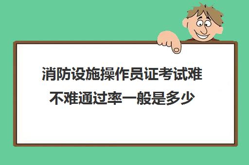 消防设施操作员证考试难不难通过率一般是多少