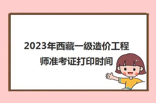 2023年西藏一级造价工程师准考证打印时间(西藏2023年一级造价工程师考试安排)