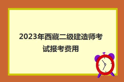 2023年西藏二级建造师考试报考费用,2023年西藏二级建造师考试报考条件