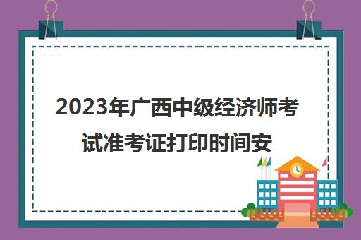 2023年广西中级经济师考试准考证打印时间安排(广西中级经济师考试时间2020年)