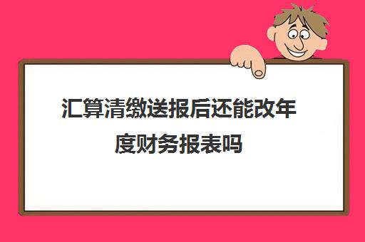 汇算清缴送报后还能改年度财务报表吗(汇算清缴报完了能重报吗)