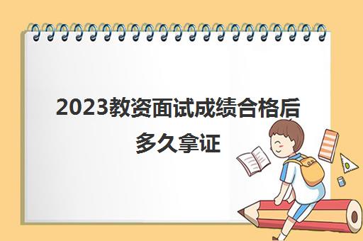 2023教资面试成绩合格后多久拿证(2023上半年教资面试成绩查询入口)