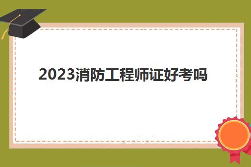 2023消防工程师证好考吗(消防工程师证有什么用)