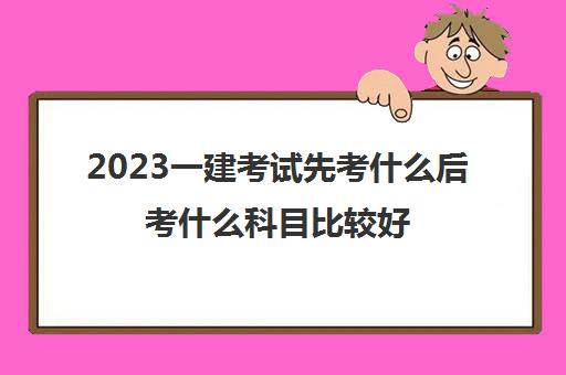 2023一建考试先考什么后考什么科目比较好(一级建造师考试科目如何安排)