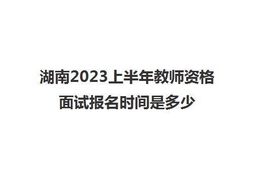 湖南2023上半年教师资格面试报名时间是多少