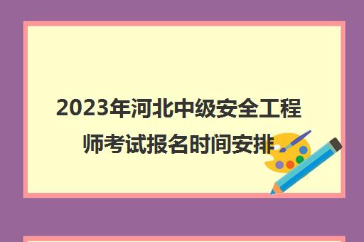 2023年河北中级安全工程师考试报名时间安排(河北省安全工程师)