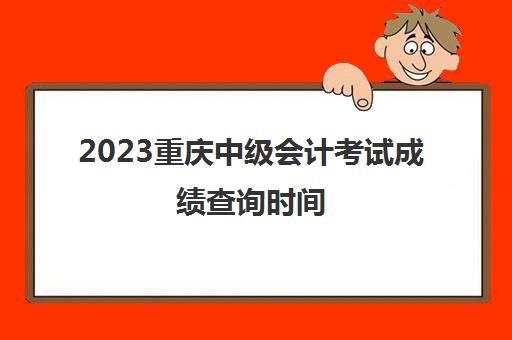 2023重庆中级会计考试成绩查询时间(重庆中级会计师成绩什么时候出)