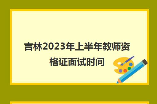 吉林2023年上半年教师资格证面试时间(吉林省下半年教资面试时间)
