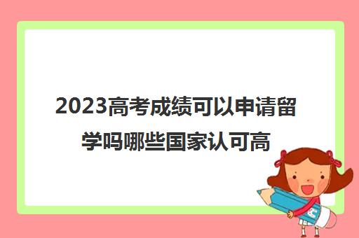 2023高考成绩可以申请留学吗哪些国家认可高考成绩(高考成绩能出国留学吗)