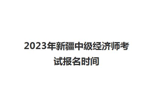 2023年新疆中级经济师考试报名时间(新疆2021中级经济师报名时间)