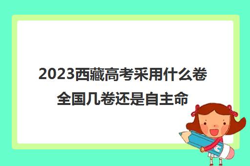 2023西藏高考采用什么卷全国几卷还是自主命题(西藏高考试卷是全国卷三吗)