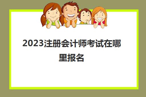 2023注册会计师考试在哪里报名(2022年注册会计师考试报名时间)