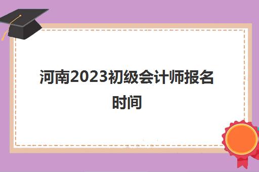 河南2023初级会计师报名时间(河南21年初级会计证报名时间)