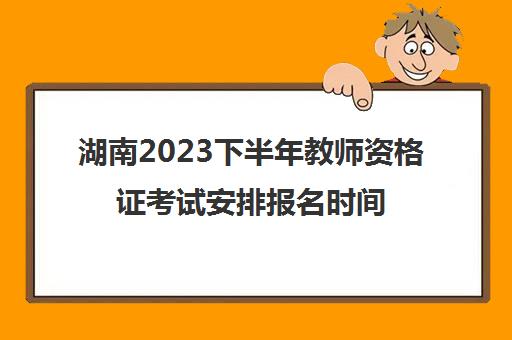 湖南2023下半年教师资格证考试安排报名时间是哪天(湖南下半年教师资格证报名时间2021年)