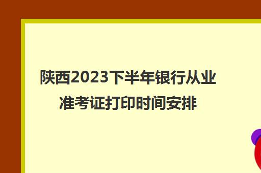 陕西2023下半年银行从业准考证打印时间安排(陕西省银行从业考试时间)