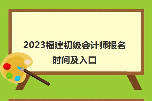 2023福建初级会计师报名时间及入口(福建初级会计考试报名时间)