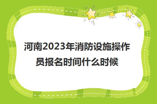 河南2023年消防设施操作员报名时间什么时候考试(河南消防设施操作员报名官网)