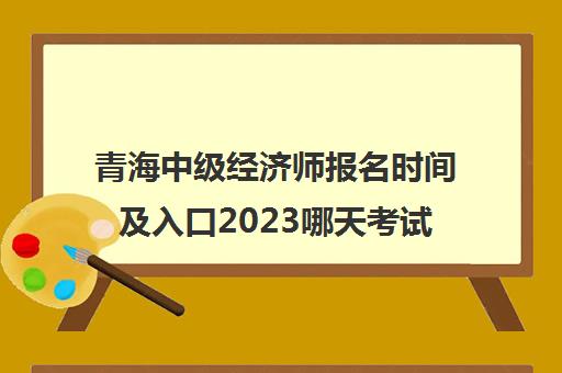 青海中级经济师报名时间及入口2023哪天考试(青海省中级经济师考试)