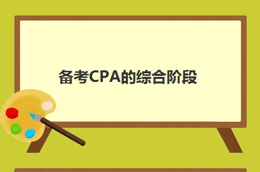 备考CPA的综合阶段(备考cpa的综合阶段有哪些)