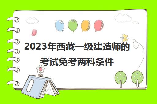 2023年西藏一级建造师的考试免考两科条件(2021年西藏一级建造师报名时间)