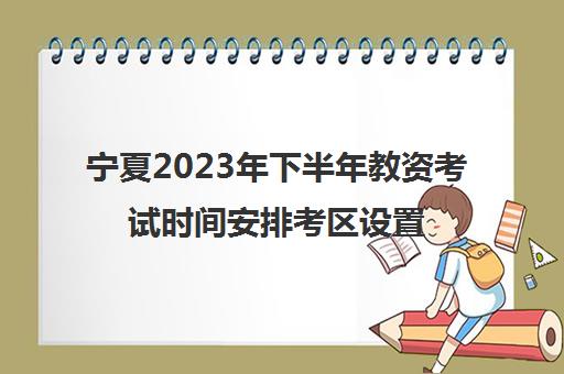 宁夏2023年下半年教资考试时间安排考区设置(宁夏2021年下半年教资报名时间)