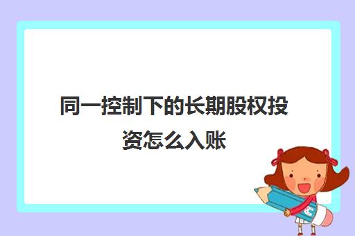 同一控制下的长期股权投资怎么入账(长期股权投资在同一控制和非同一控制下需要减值吗)