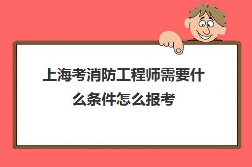 上海考消防工程师需要什么条件怎么报考(上海消防工程师报名条件)