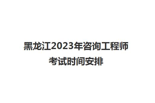 黑龙江2023年咨询工程师考试时间安排(黑龙江咨询工程师报名时间)
