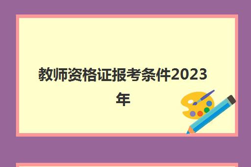 教师资格证报考条件2023年(教师资格证报考条件2023年考试时间)