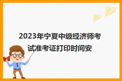 2023年宁夏中级经济师考试准考证打印时间安排(宁夏2021年中级经济师考试)