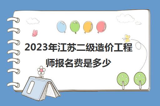 2023年江苏二级造价工程师报名费是多少(江苏省二级造价师报名费)