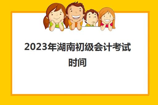 2023年湖南初级会计考试时间(2023湖南初级会计考试时间是多少)