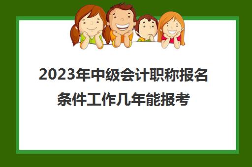 2023年中级会计职称报名条件工作几年能报考(2021年报考中级会计职称的时间)