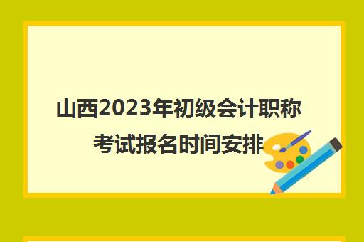 山西2023年初级会计职称考试报名时间安排(山西省2022初级会计职称考试报名时间)